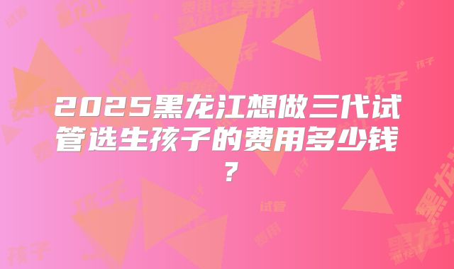 2025黑龙江想做三代试管选生孩子的费用多少钱?
