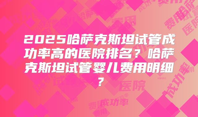 2025哈萨克斯坦试管成功率高的医院排名？哈萨克斯坦试管婴儿费用明细？