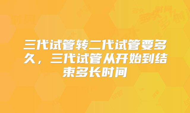 三代试管转二代试管要多久，三代试管从开始到结束多长时间