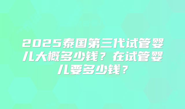 2025泰国第三代试管婴儿大概多少钱？在试管婴儿要多少钱？