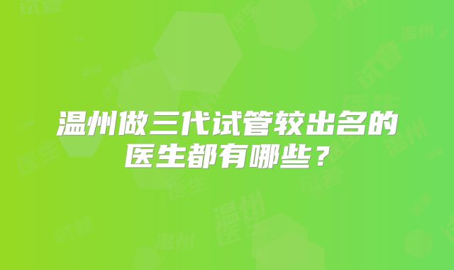 温州做三代试管较出名的医生都有哪些？