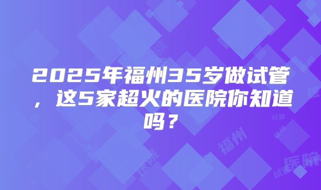 2025年福州35岁做试管，这5家超火的医院你知道吗？