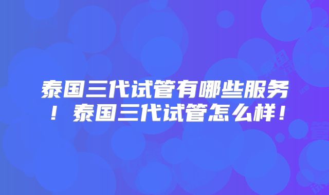 泰国三代试管有哪些服务！泰国三代试管怎么样！