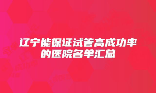 辽宁能保证试管高成功率的医院名单汇总