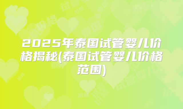 2025年泰国试管婴儿价格揭秘(泰国试管婴儿价格范围)