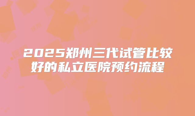 2025郑州三代试管比较好的私立医院预约流程