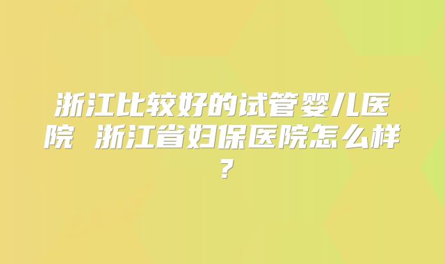 浙江比较好的试管婴儿医院 浙江省妇保医院怎么样？