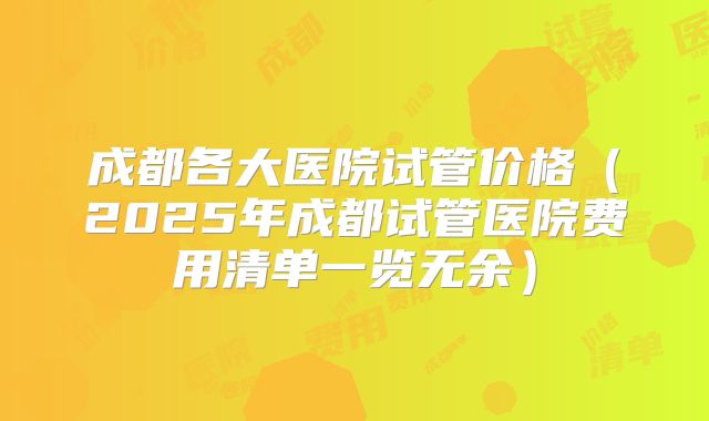 成都各大医院试管价格（2025年成都试管医院费用清单一览无余）