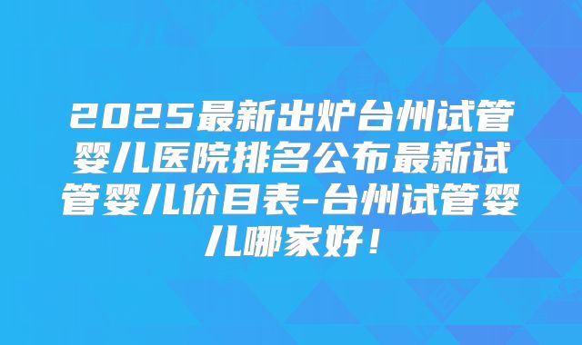 2025最新出炉台州试管婴儿医院排名公布最新试管婴儿价目表-台州试管婴儿哪家好！