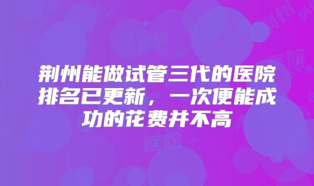 荆州能做试管三代的医院排名已更新，一次便能成功的花费并不高