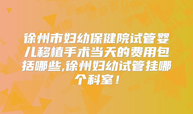 徐州市妇幼保健院试管婴儿移植手术当天的费用包括哪些,徐州妇幼试管挂哪个科室！