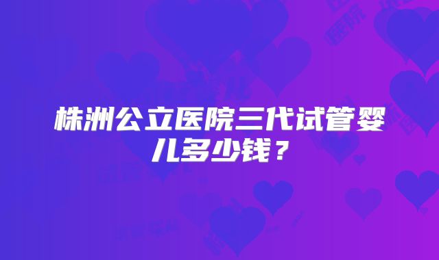 株洲公立医院三代试管婴儿多少钱？