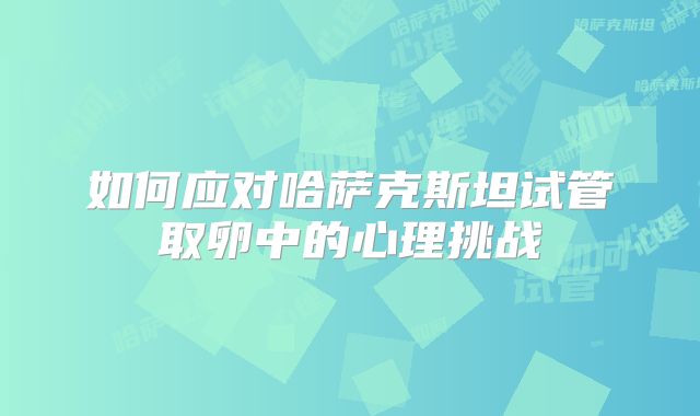 如何应对哈萨克斯坦试管取卵中的心理挑战