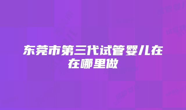 东莞市第三代试管婴儿在在哪里做