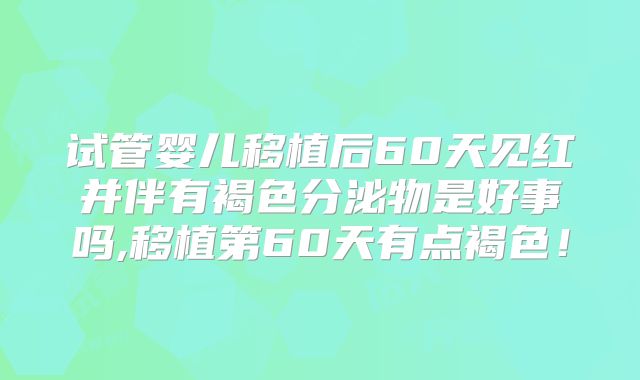 试管婴儿移植后60天见红并伴有褐色分泌物是好事吗,移植第60天有点褐色!