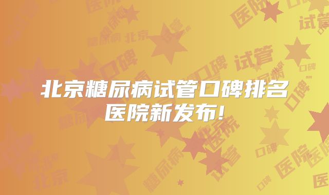 北京糖尿病试管口碑排名医院新发布!