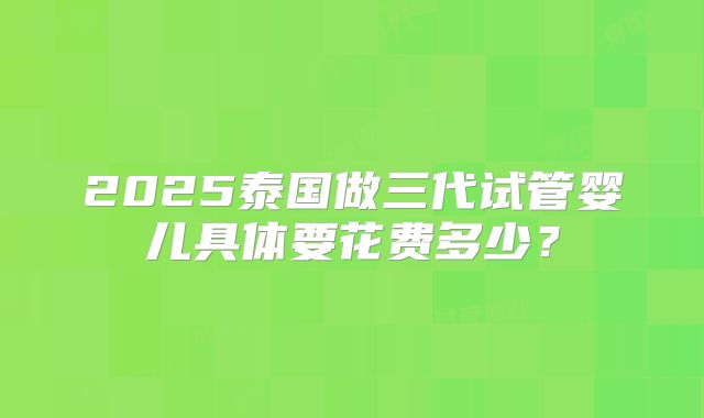 2025泰国做三代试管婴儿具体要花费多少？