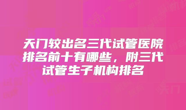 天门较出名三代试管医院排名前十有哪些，附三代试管生子机构排名