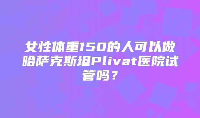 女性体重150的人可以做哈萨克斯坦Plivat医院试管吗？