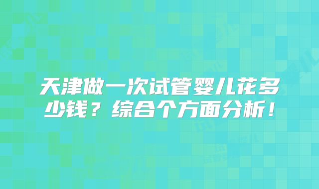 天津做一次试管婴儿花多少钱？综合个方面分析！