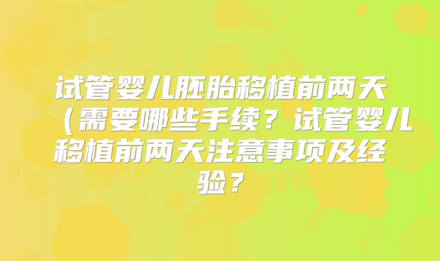 试管婴儿胚胎移植前两天（需要哪些手续？试管婴儿移植前两天注意事项及经验？