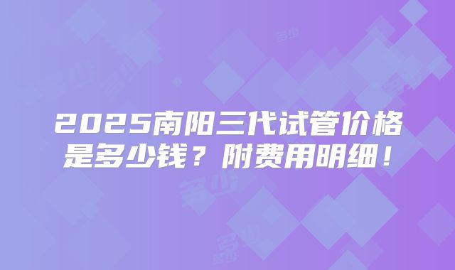 2025南阳三代试管价格是多少钱？附费用明细！