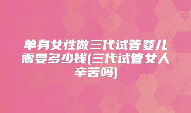单身女性做三代试管婴儿需要多少钱(三代试管女人辛苦吗)