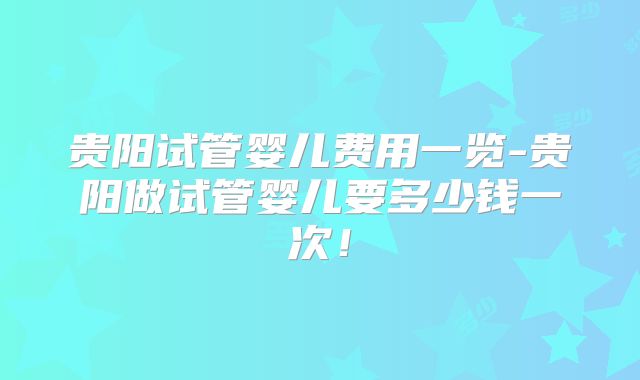 贵阳试管婴儿费用一览-贵阳做试管婴儿要多少钱一次!