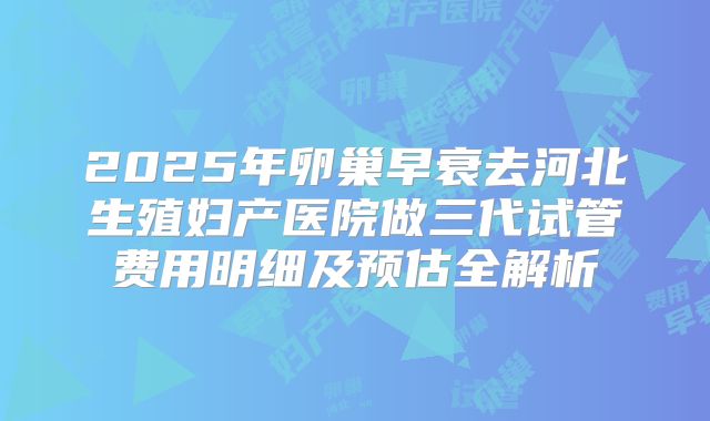 2025年卵巢早衰去河北生殖妇产医院做三代试管费用明细及预估全解析