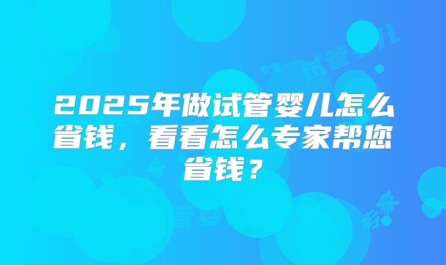 2025年做试管婴儿怎么省钱，看看怎么专家帮您省钱？