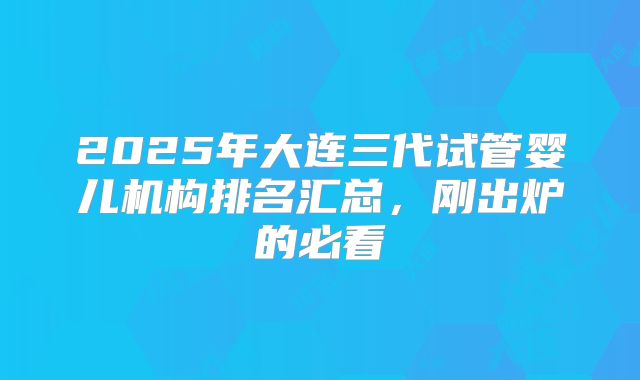 2025年大连三代试管婴儿机构排名汇总，刚出炉的必看