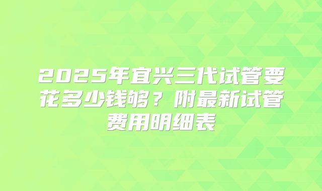 2025年宜兴三代试管要花多少钱够？附最新试管费用明细表