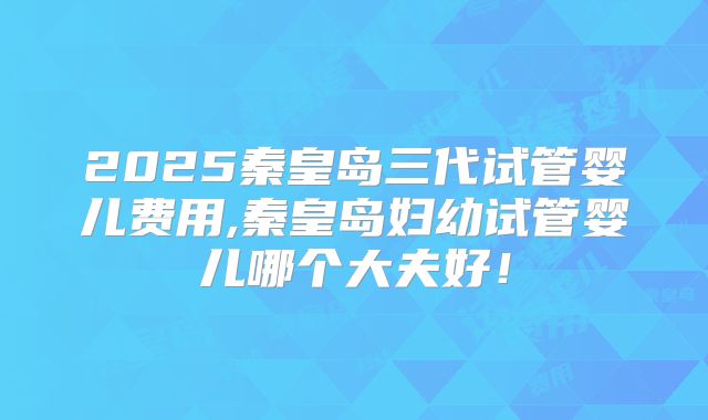 2025秦皇岛三代试管婴儿费用,秦皇岛妇幼试管婴儿哪个大夫好！