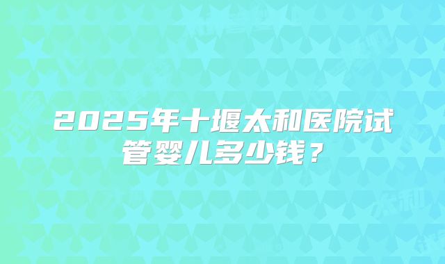 2025年十堰太和医院试管婴儿多少钱?
