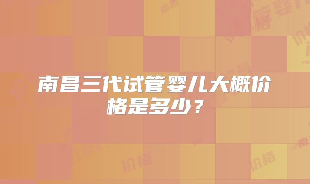南昌三代试管婴儿大概价格是多少？
