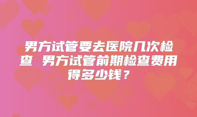 男方试管要去医院几次检查 男方试管前期检查费用得多少钱？