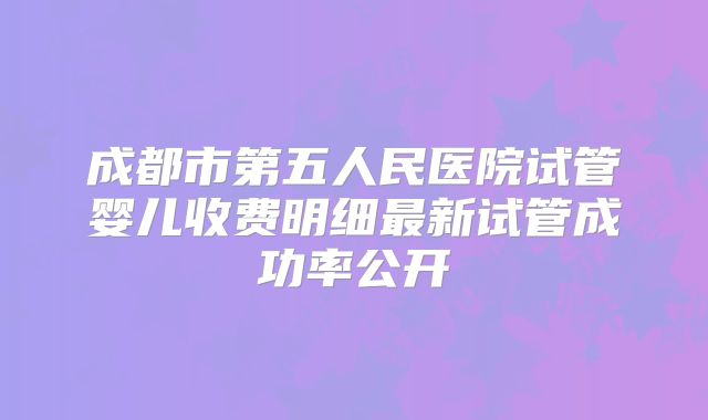 成都市第五人民医院试管婴儿收费明细最新试管成功率公开