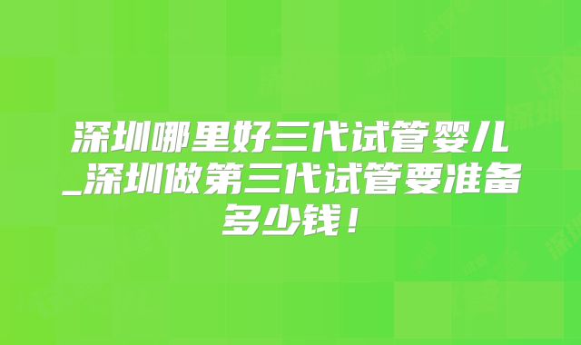 深圳哪里好三代试管婴儿_深圳做第三代试管要准备多少钱！