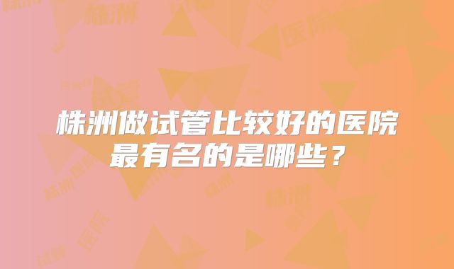 株洲做试管比较好的医院最有名的是哪些?