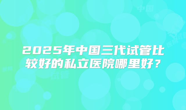 2025年中国三代试管比较好的私立医院哪里好？