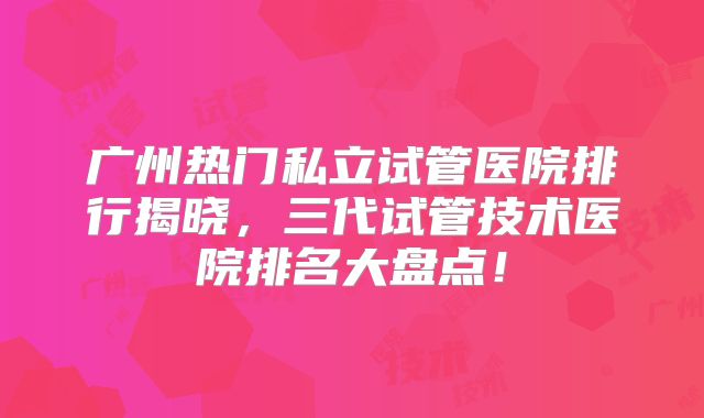 广州热门私立试管医院排行揭晓,三代试管技术医院排名大盘点!