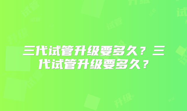 三代试管升级要多久?三代试管升级要多久?