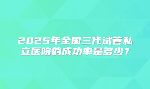 2025年全国三代试管私立医院的成功率是多少？