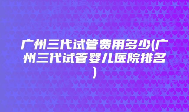 广州三代试管费用多少(广州三代试管婴儿医院排名)