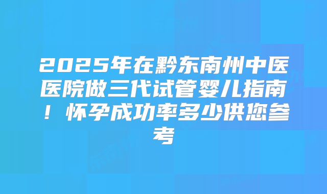 2025年在黔东南州中医医院做三代试管婴儿指南！怀孕成功率多少供您参考