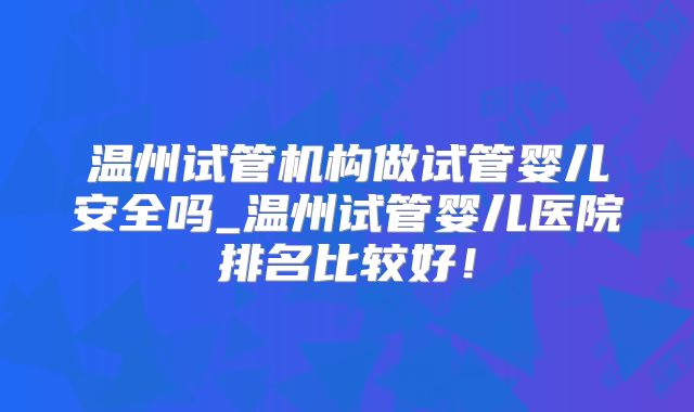 温州试管机构做试管婴儿安全吗_温州试管婴儿医院排名比较好！