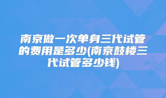 南京做一次单身三代试管的费用是多少(南京鼓楼三代试管多少钱)