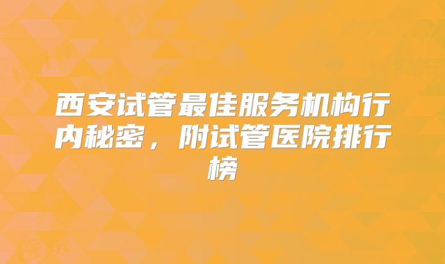 西安试管最佳服务机构行内秘密，附试管医院排行榜