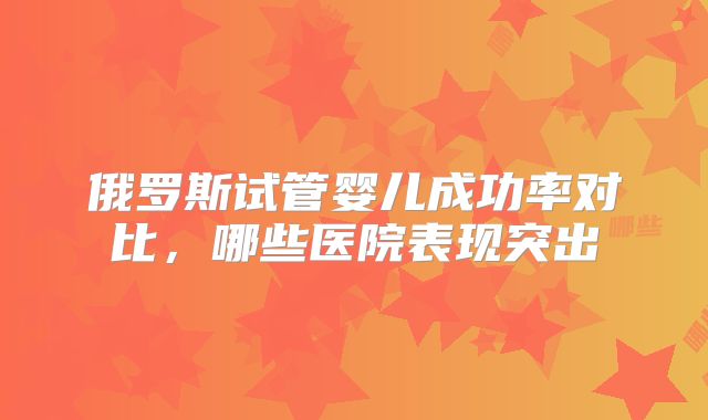 俄罗斯试管婴儿成功率对比,哪些医院表现突出
