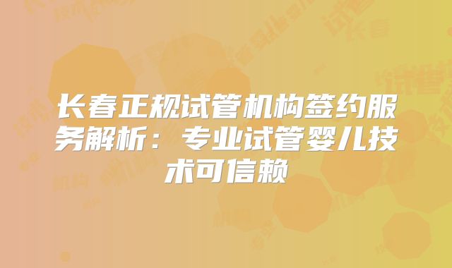 长春正规试管机构签约服务解析:专业试管婴儿技术可信赖